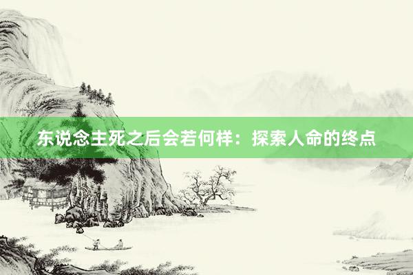 东说念主死之后会若何样：探索人命的终点