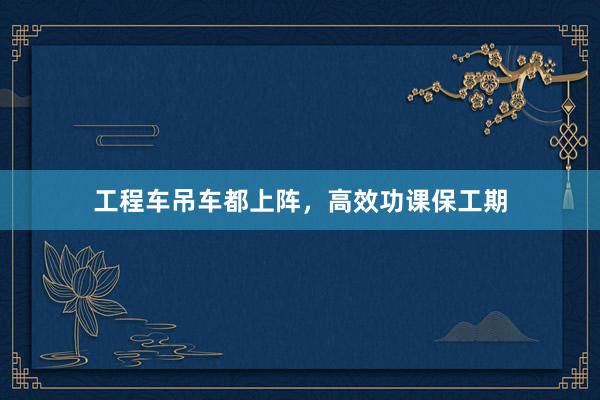 工程车吊车都上阵，高效功课保工期