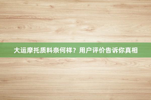 大运摩托质料奈何样？用户评价告诉你真相