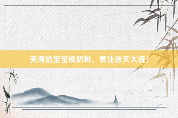 芜俚给宝宝换奶粉，贯注迷天大谎！