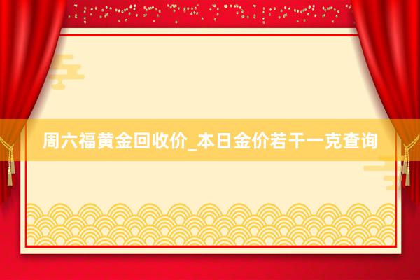 周六福黄金回收价_本日金价若干一克查询