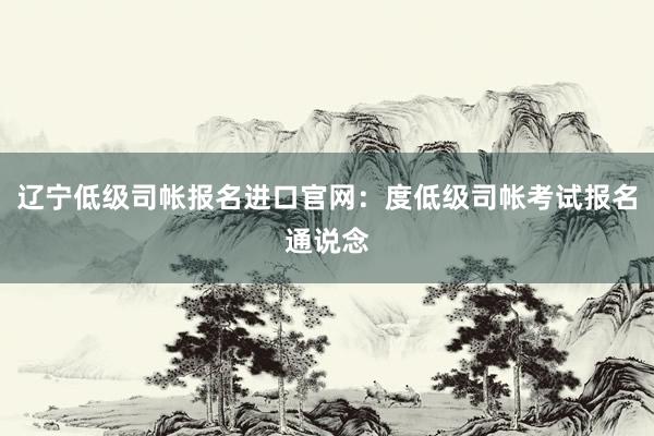 辽宁低级司帐报名进口官网：度低级司帐考试报名通说念