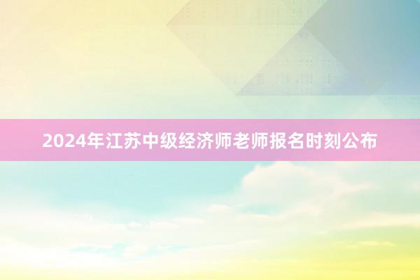 2024年江苏中级经济师老师报名时刻公布