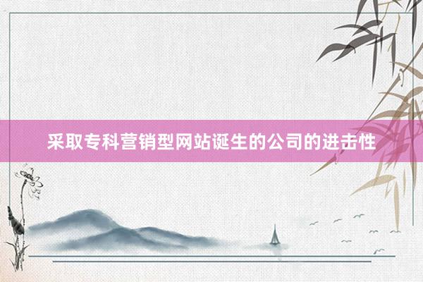 采取专科营销型网站诞生的公司的进击性