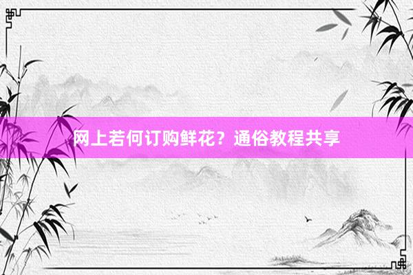 网上若何订购鲜花？通俗教程共享